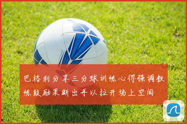 巴格利分享三分球训练心得强调教练鼓励果断出手以拉开场上空间